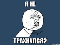 Я не трахнулся?