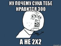 НУ почему сука тебе нравится 300 а не 2х2