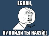 еблан, ну пойди ты нахуй!!