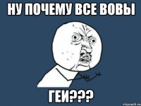 НУ ПОЧЕМУ ВСЕ ВОВЫ ГЕИ???