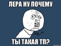 лера ну почему ты такая тп?