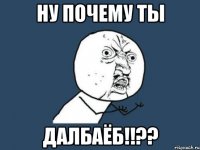 ну почему ты ДАЛБАЁБ!!??