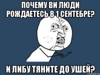 Почему ви люди рождаетесь в 1 сентебре? И либу тяните до ушей?