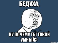 Бедуха, ну почему ты такой умный?