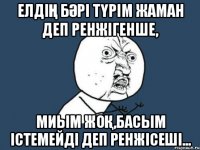 Елдің бәрі түрім жаман деп ренжігенше, миым жоқ,басым істемейді деп ренжісеші...