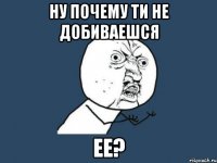 Ну почему ти не добиваешся ее?