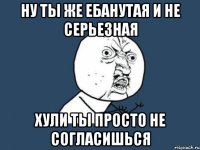 Ну ты же ебанутая и не серьезная Хули ты просто не согласишься