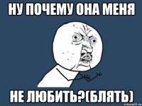 НУ ПОЧЕМУ ОНА МЕНЯ НЕ ЛЮБИТЬ?(БЛЯТЬ)