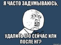 Я ЧАСТО ЗАДУМЫВАЮСЬ, УДАЛИТЬ ЕГО СЕЙЧАС ИЛИ ПОСЛЕ НГ?