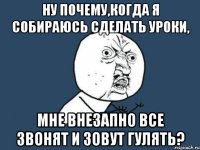 Ну почему,когда я собираюсь сделать уроки, мне внезапно все звонят и зовут гулять?