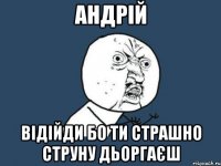 АНДРІЙ ВІДІЙДИ БО ТИ СТРАШНО СТРУНУ ДЬОРГАЄШ