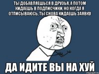 ТЫ ДОБАВЛЯЕШЬСЯ В ДРУЗЬЯ, А ПОТОМ КИДАЕШЬ В ПОДПИСЧИКИ, НО КОГДА Я ОТПИСЫВАЮСЬ, ТЫ СНОВА КИДАЕШЬ ЗАЯВКУ ДА ИДИТЕ ВЫ НА ХУЙ