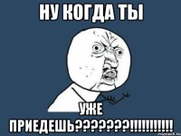 ну когда ты уже приедешь???????!!!!!!!!!!!