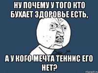 ну почему у того кто бухает здоровье есть, а у кого мечта теннис его нет?