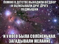 ПОМНЮ В ДЕТСТВЕ ВЫХОДИЛИ ВО ДВОР И ОБЛИЗЫВАЛИ ДРУГ ДРУГУ ПОДМЫШКИ И У КОГО БЫЛА СОЛЁНЕНЬКАЯ, ЗАГАДЫВАЛИ ЖЕЛАНИЕ