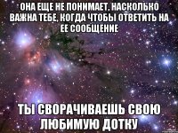 Она еще не понимает, насколько важна тебе, когда чтобы ответить на ее сообщение ты сворачиваешь свою любимую дотку