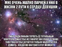 Мне очень жалко парней,у них в жизни 2 пути к сердцу девушки: Либо ради любви терпеть её тотальный контроль,либо тебе не говорят ни слова о своих чувствах и тебе остаётся только надеяться и думать , когда же настанет этот момент.