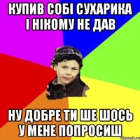 купив собі сухарика і нікому не дав ну добре ти ше шось у мене попросиш