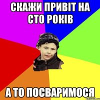 скажи привіт на сто років а то посваримося