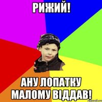 рижий! ану лопатку малому вiддав!