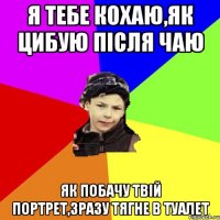 я тебе кохаю,як цибую після чаю як побачу твій портрет,зразу тягне в туалет