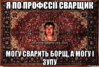 я по профєсії сварщик могу сварить борщ, а могу і зупу