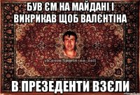 був єм на майдані і викрикав щоб Валєнтіна в презеденти взєли