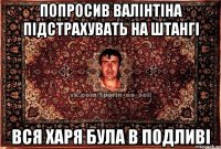 попросив валінтіна підстрахувать на штангі вся харя була в подливі