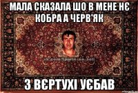 Мала сказала шо в мене нє кобра а черв'як з вєртухі уєбав