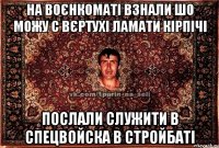 на воєнкоматі взнали шо можу с вєртухі ламати кірпічі послали служити в спецвойска в стройбаті