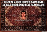 уєбались з валінтіном на мапєдє сказав пацанам шо був на майданє 