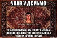 упав у дєрьмо сказав пацанам, шо так городськіх пиздив, шо аж в туалєті заховались і гомном начали кидать