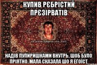 купив рєбрістий прєзірватів надів пупиришками внутрь, шоб було пріятно, мала сказала шо я егоїст