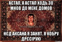 Астап, а Астап ходь зо мнов до мене домов Нєд Аксана я занят. Я кобру дрєсірую