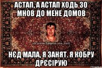 Астап, а Астап ходь зо мнов до мене домов Нєд мала, я занят. Я кобру дрєсірую