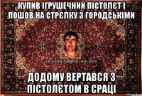 купив ігрушечний пістолєт і пошов на стрєлку з городськіми додому вертався з пістолєтом в сраці