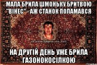 мала брила шмоньку бритвою "вінес" - аж станок поламався на другій день уже брила газонокосілкою