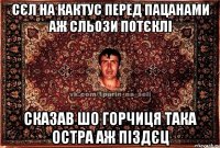 сєл на кактус перед пацанами аж сльози потєклі сказав шо горчиця така остра аж піздєц