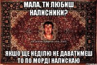 мала, ти любиш налисники? якшо ще неділю не даватимеш то по морді налискаю