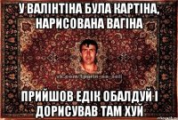 у валінтіна була картіна, нарисована вагіна прийшов едік обалдуй і дорисував там хуй