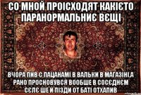 со мной проісходят какієто паранормальниє вєщі вчора пив с пацанамі в вальки в магазіні,а рано просновувся вообше в сосєднєм сєлє ше й пізди от баті отхапив