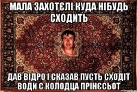 мала захотєлі куда нібудь сходить дав відро і сказав пусть сходіт води с колодца прінєсьот