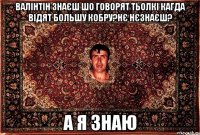 Валінтін знаєш шо говорят тьолкі кагда відят большу кобру?Нє нєзнаєш? а я знаю