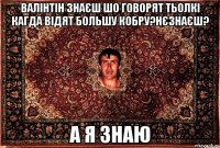 Валінтін знаєш шо говорят тьолкі кагда відят большу кобру?нєзнаєш? а я знаю