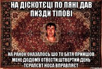 на діскотєці по пяні дав пизди тіпові на ранок оказалось шо то батя прийшов мене додому отвести,штвертий день тєрапєвт носа вправляєт