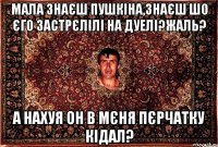 Мала знаєш пушкіна,знаєш шо єго застрєлілі на дуелі?жаль? а нахуя он в мєня пєрчатку кідал?