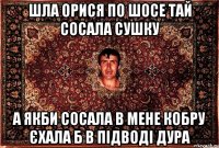 шла орися по шосе тай сосала сушку а якби сосала в мене кобру єхала б в підводі дура