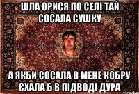 шла орися по селі тай сосала сушку а якби сосала в мене кобру єхала б в підводі дура