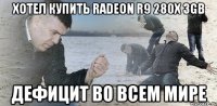 Хотел купить Radeon R9 280x 3GB Дефицит во всем мире