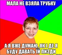 мала не взяла трубку а я вже думаю, як і де я буду давать їй пизди